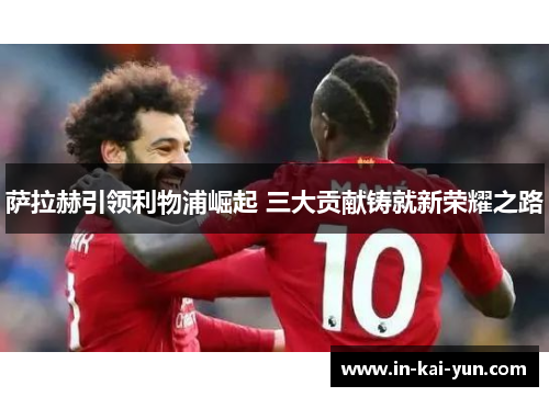 萨拉赫引领利物浦崛起 三大贡献铸就新荣耀之路