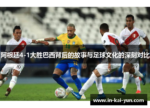 阿根廷4-1大胜巴西背后的故事与足球文化的深刻对比 阿根廷4-1大胜巴西背后的故事与足球文化的深刻对比