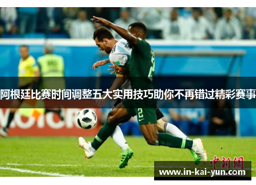 阿根廷比赛时间调整五大实用技巧助你不再错过精彩赛事 阿根廷比赛时间调整五大实用技巧助你不再错过精彩赛事