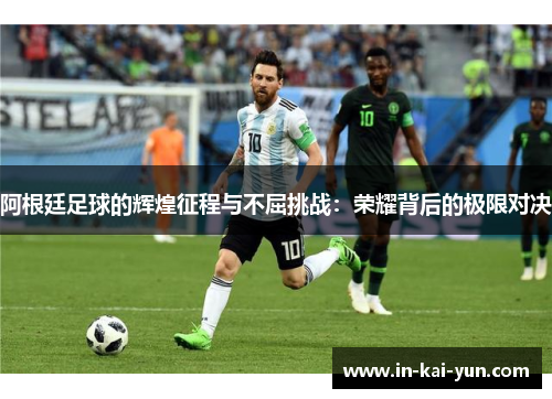 阿根廷足球的辉煌征程与不屈挑战：荣耀背后的极限对决