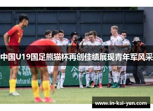 中国U19国足熊猫杯再创佳绩展现青年军风采 中国U19国足熊猫杯再创佳绩展现青年军风采