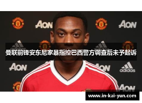 曼联前锋安东尼家暴指控巴西警方调查后未予起诉 曼联前锋安东尼家暴指控巴西警方调查后未予起诉