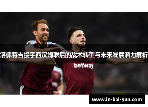 洛佩特吉接手西汉姆联后的战术转型与未来发展潜力解析