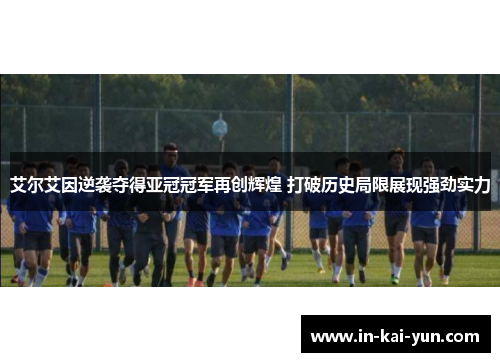 艾尔艾因逆袭夺得亚冠冠军再创辉煌 打破历史局限展现强劲实力