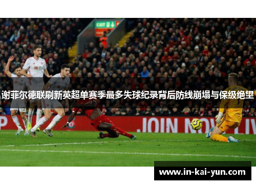 谢菲尔德联刷新英超单赛季最多失球纪录背后防线崩塌与保级绝望