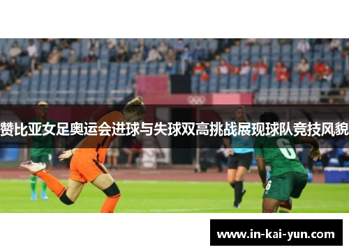 赞比亚女足奥运会进球与失球双高挑战展现球队竞技风貌