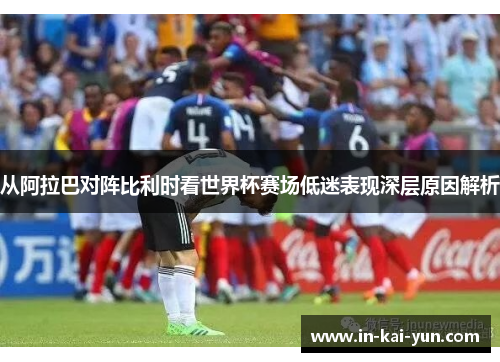 从阿拉巴对阵比利时看世界杯赛场低迷表现深层原因解析