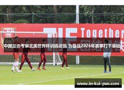 中国足协考察北美世界杯训练设施 为备战2026年赛事打下基础
