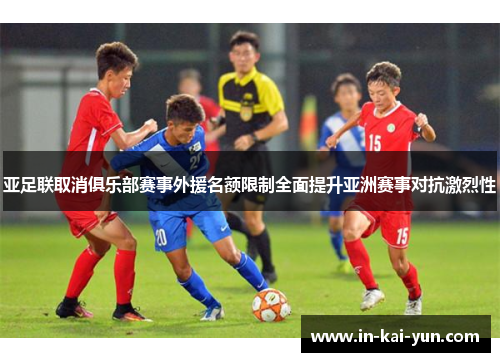 亚足联取消俱乐部赛事外援名额限制全面提升亚洲赛事对抗激烈性