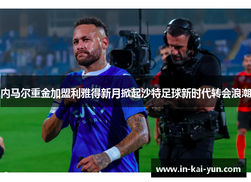 内马尔重金加盟利雅得新月掀起沙特足球新时代转会浪潮 内马尔重金加盟利雅得新月掀起沙特足球新时代转会浪潮