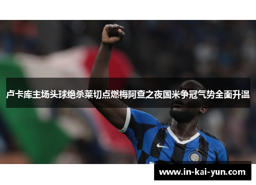 卢卡库主场头球绝杀莱切点燃梅阿查之夜国米争冠气势全面升温 卢卡库主场头球绝杀莱切点燃梅阿查之夜国米争冠气势全面升温