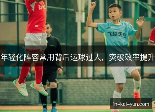 年轻化阵容常用背后运球过人,突破效率提升 年轻化阵容常用背后运球过人,突破效率提升