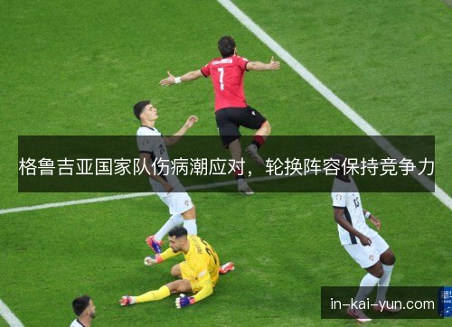格鲁吉亚国家队伤病潮应对,轮换阵容保持竞争力 格鲁吉亚国家队伤病潮应对,轮换阵容保持竞争力
